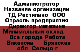 Администратор › Название организации ­ ТД Растяпино, ООО › Отрасль предприятия ­ Директор магазина › Минимальный оклад ­ 1 - Все города Работа » Вакансии   . Брянская обл.,Сельцо г.